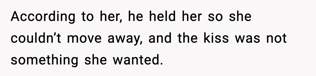 According to her, he held her so she couldn’t move away, and the kiss was not something she wanted.