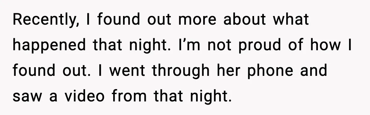 Recently, I found out more about what happened that night. I’m not proud of how I found out. I went through her phone and saw a video from that night.