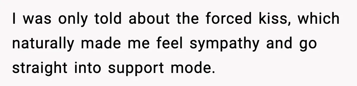 I was only told about the forced kiss, which naturally made me feel sympathy and go straight into support mode.
