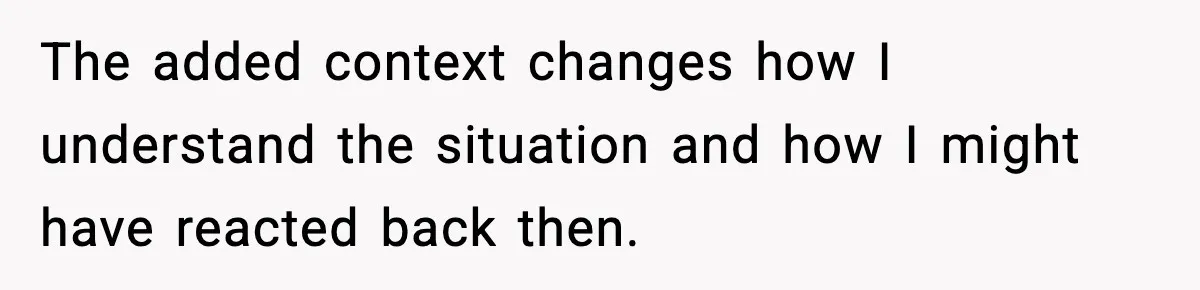 The added context changes how I understand the situation and how I might have reacted back then.