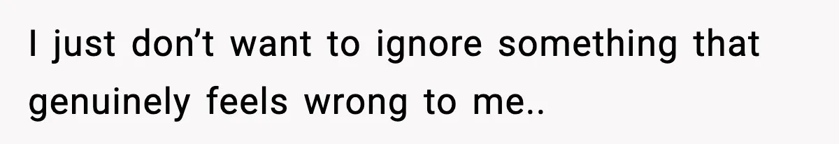 I just don’t want to ignore something that genuinely feels wrong to me..