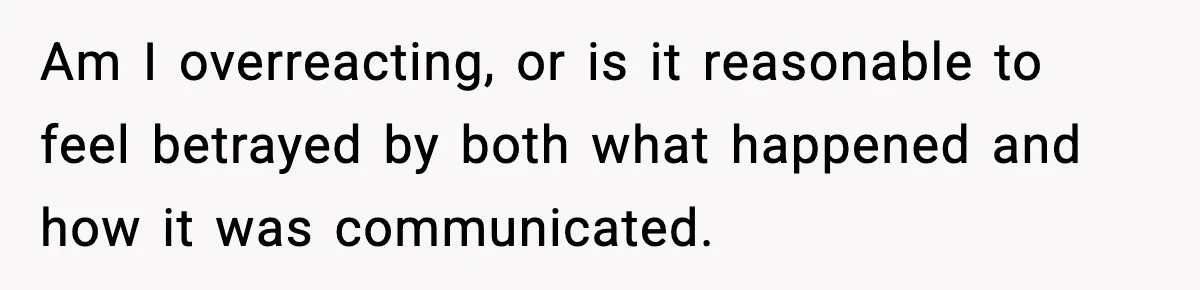 Am I overreacting, or is it reasonable to feel betrayed by both what happened and how it was communicated.