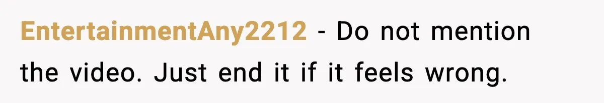 EntertainmentAny2212 - Do not mention the video. Just end it if it feels wrong.