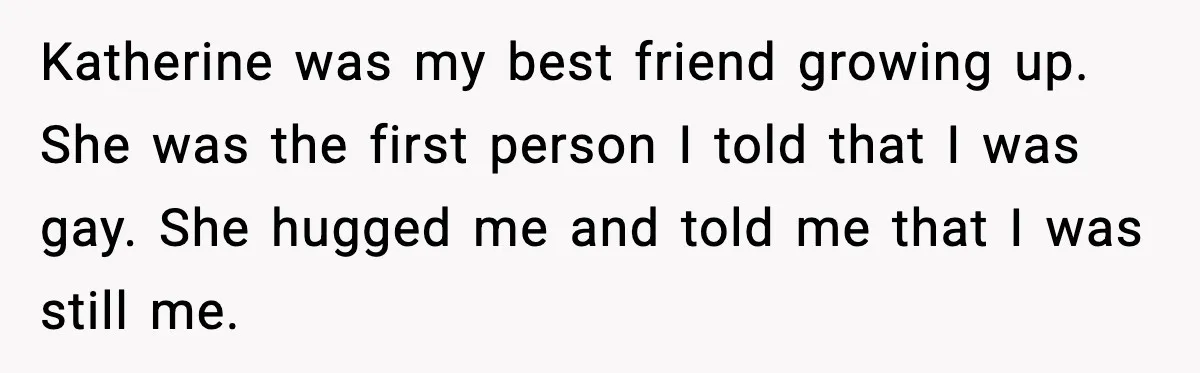 Katherine was my best friend growing up. She was the first person I told that I was gay. She hugged me and told me that I was still me.