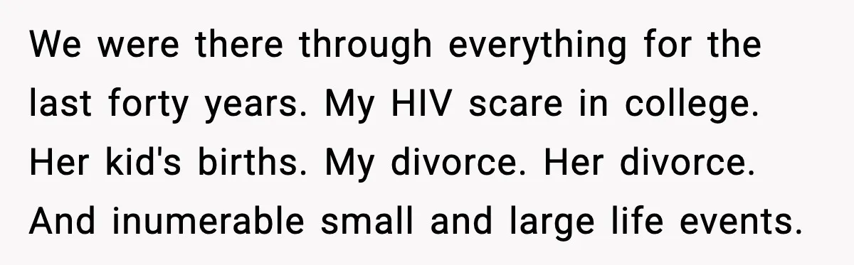 We were there through everything for the last forty years. My HIV scare in college. Her kid's births. My divorce. Her divorce. And inumerable small and large life events.