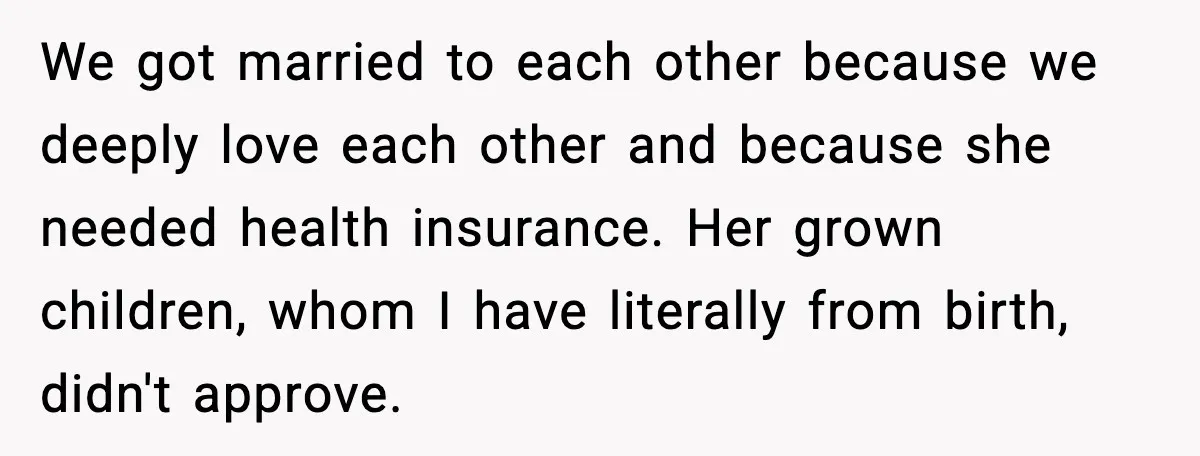 We got married to each other because we deeply love each other and because she needed health insurance. Her grown children, whom I have literally from birth, didn't approve.