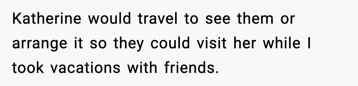 Katherine would travel to see them or arrange it so they could visit her while I took vacations with friends.