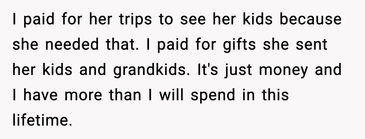 I paid for her trips to see her kids because she needed that. I paid for gifts she sent her kids and grandkids. It's just money and I have more...