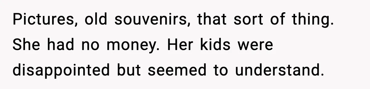 Pictures, old souvenirs, that sort of thing. She had no money. Her kids were disappointed but seemed to understand.