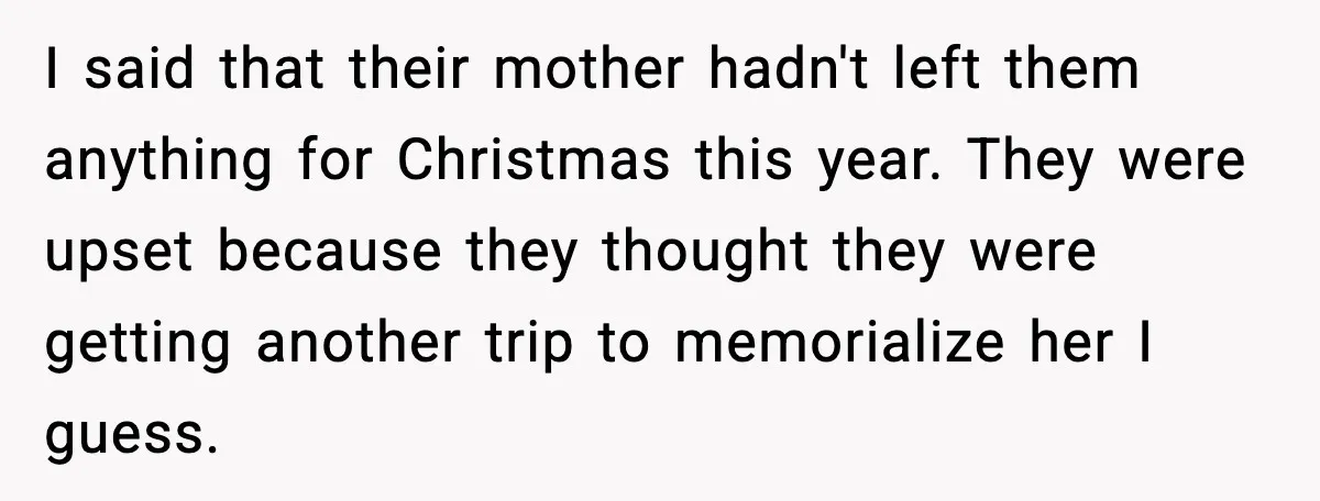 I said that their mother hadn't left them anything for Christmas this year. They were upset because they thought they were getting another trip to memorialize her I guess.