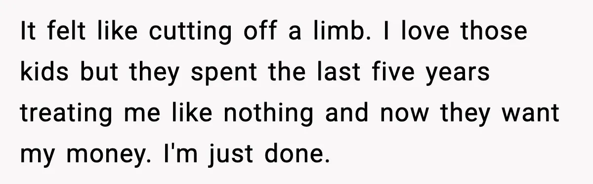 It felt like cutting off a limb. I love those kids but they spent the last five years treating me like nothing and now they want my money. I'm just...