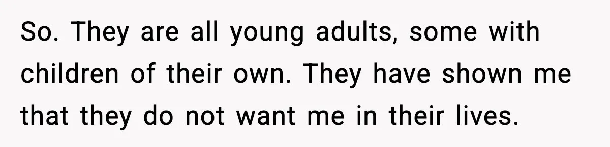 So. They are all young adults, some with children of their own. They have shown me that they do not want me in their lives.