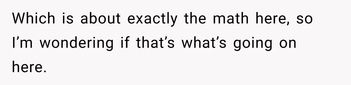 Man Gives Dad $1,000 A Month Despite Wife’s Objections, Faces Accusations Of Guilt-Tripping Which is about exactly the math here, so I’m wondering if that’s what’s going on here.
