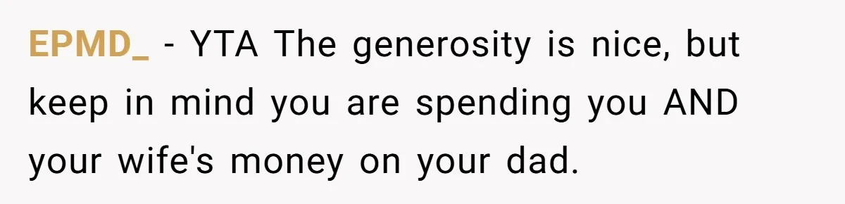 Man Gives Dad $1,000 A Month Despite Wife’s Objections, Faces Accusations Of Guilt-Tripping EPMD_ − YTA The generosity is nice, but keep in mind you are spending you AND your wife's money on your dad.