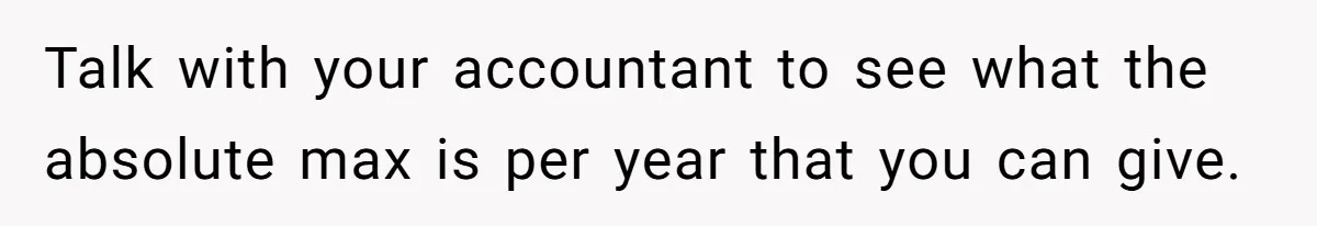 Man Gives Dad $1,000 A Month Despite Wife’s Objections, Faces Accusations Of Guilt-Tripping Talk with your accountant to see what the absolute max is per year that you can give.