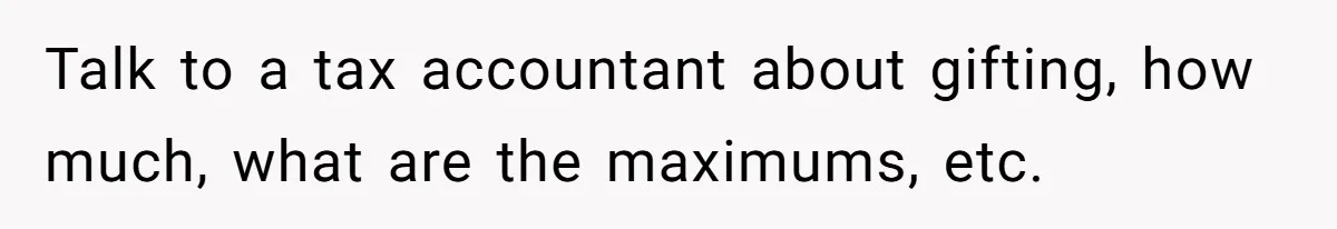 Man Gives Dad $1,000 A Month Despite Wife’s Objections, Faces Accusations Of Guilt-Tripping Talk to a tax accountant about gifting, how much, what are the maximums, etc.