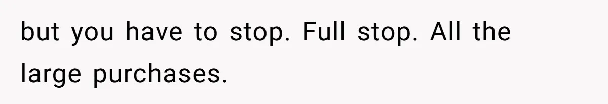 Man Gives Dad $1,000 A Month Despite Wife’s Objections, Faces Accusations Of Guilt-Tripping but you have to stop. Full stop. All the large purchases.