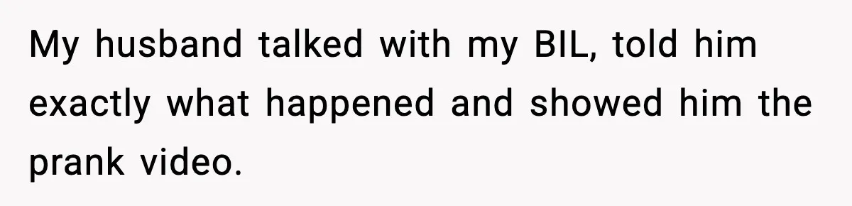 My husband talked with my BIL, told him exactly what happened and showed him the prank video.