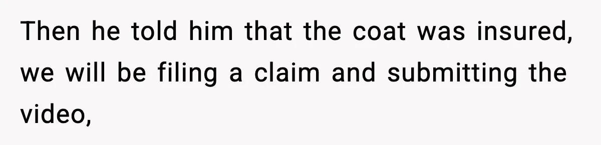 Then he told him that the coat was insured, we will be filing a claim and submitting the video,