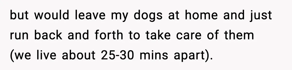 but would leave my dogs at home and just run back and forth to take care of them (we live about 25-30 mins apart).