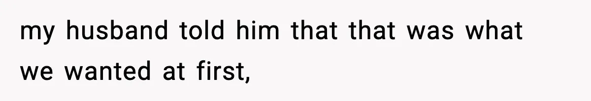 my husband told him that that was what we wanted at first,