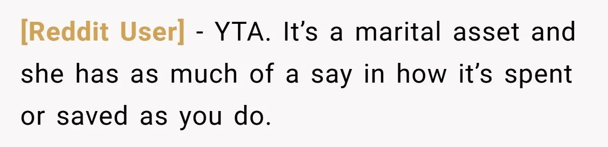 [Reddit User] − YTA. It’s a marital asset and she has as much of a say in how it’s spent or saved as you do.