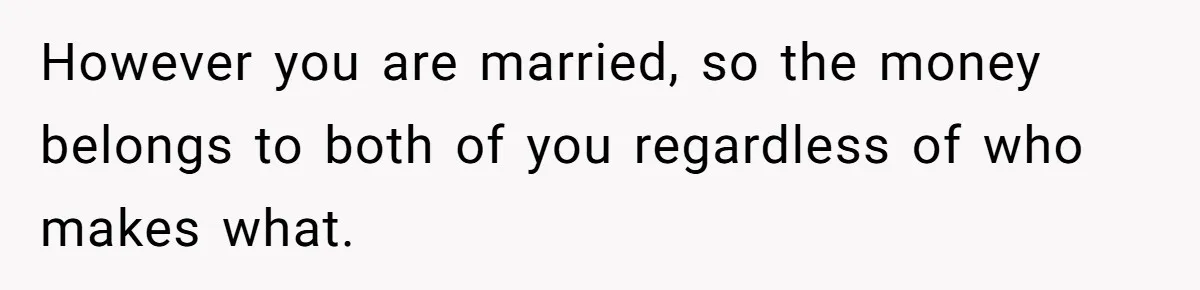 Man Gives Dad $1,000 A Month Despite Wife’s Objections, Faces Accusations Of Guilt-Tripping However you are married, so the money belongs to both of you regardless of who makes what.