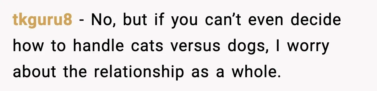 tkguru8 - No, but if you can’t even decide how to handle cats versus dogs, I worry about the relationship as a whole.