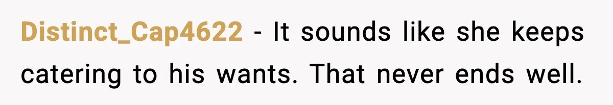 Distinct_Cap4622 - It sounds like she keeps catering to his wants. That never ends well.