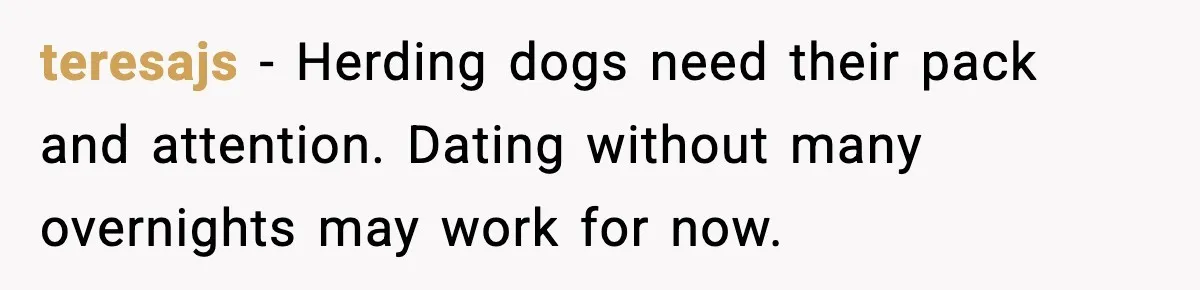 teresajs - Herding dogs need their pack and attention. Dating without many overnights may work for now.