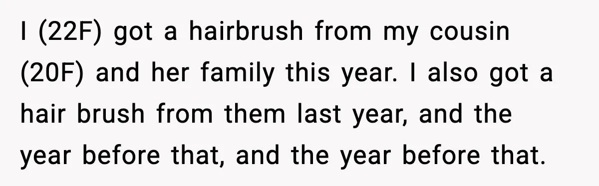 I (22F) got a hairbrush from my cousin (20F) and her family this year. I also got a hair brush from them last year, and the year before that, and...