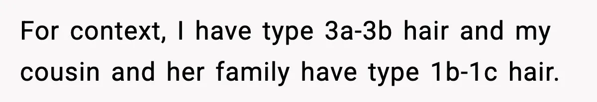 For context, I have type 3a-3b hair and my cousin and her family have type 1b-1c hair.