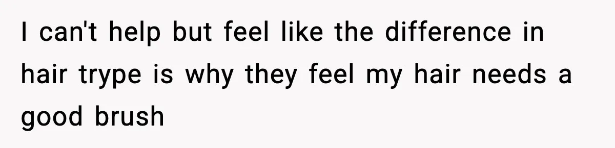 I can't help but feel like the difference in hair trype is why they feel my hair needs a good brush