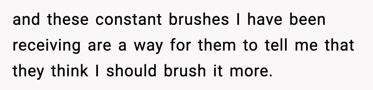 and these constant brushes I have been receiving are a way for them to tell me that they think I should brush it more.