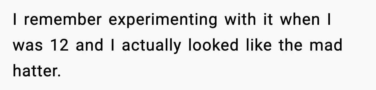 I remember experimenting with it when I was 12 and I actually looked like the mad hatter.