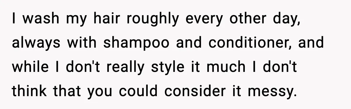 I wash my hair roughly every other day, always with shampoo and conditioner, and while I don't really style it much I don't think that you could consider it messy.