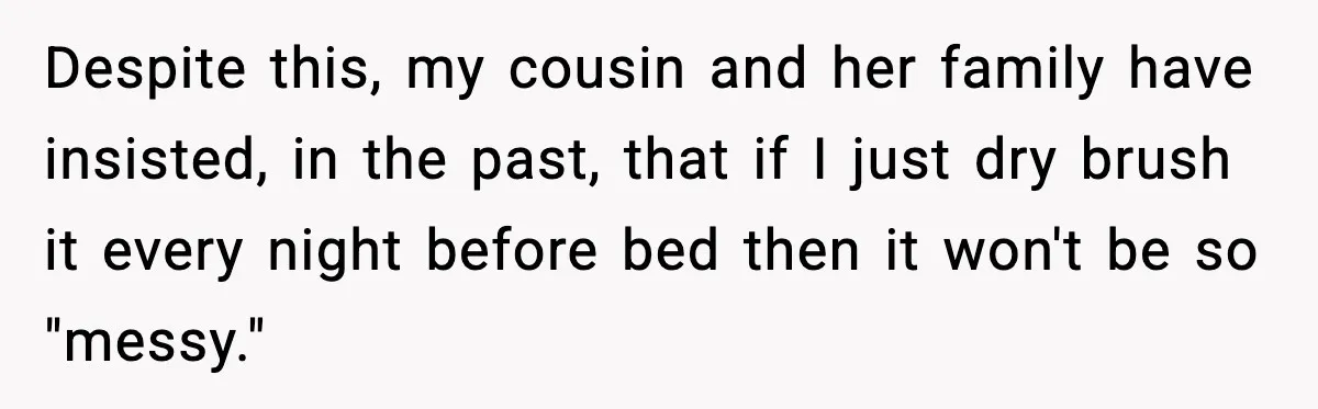 Despite this, my cousin and her family have insisted, in the past, that if I just dry brush it every night before bed then it won't be so "messy."