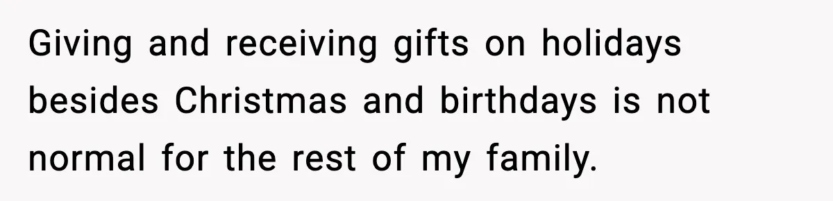 Giving and receiving gifts on holidays besides Christmas and birthdays is not normal for the rest of my family.