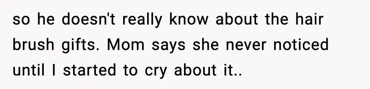 so he doesn't really know about the hair brush gifts. Mom says she never noticed until I started to cry about it..
