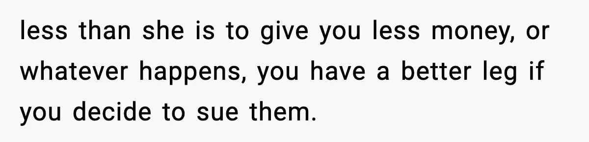 less than she is to give you less money, or whatever happens, you have a better leg if you decide to sue them.