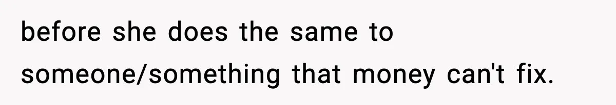 before she does the same to someone/something that money can't fix.