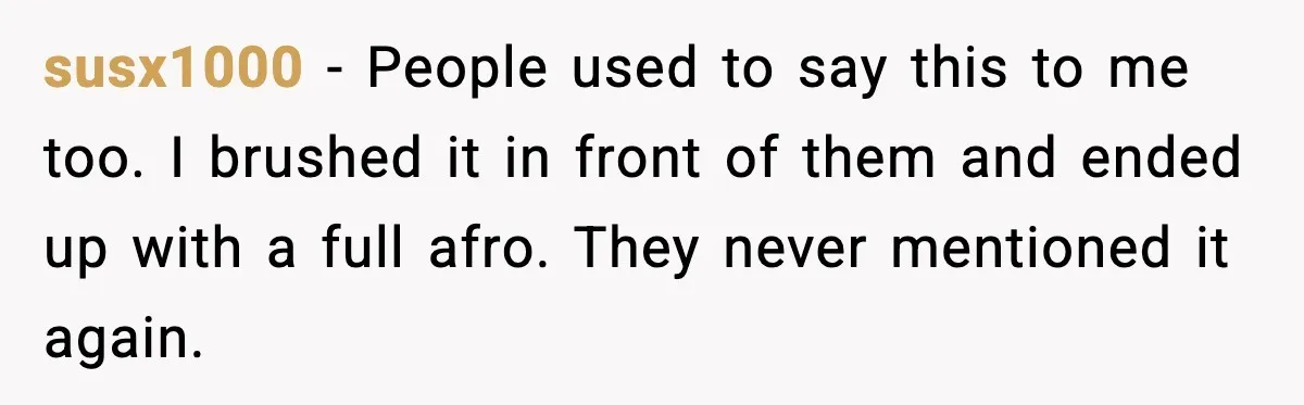 susx1000 - People used to say this to me too. I brushed it in front of them and ended up with a full afro. They never mentioned it again.