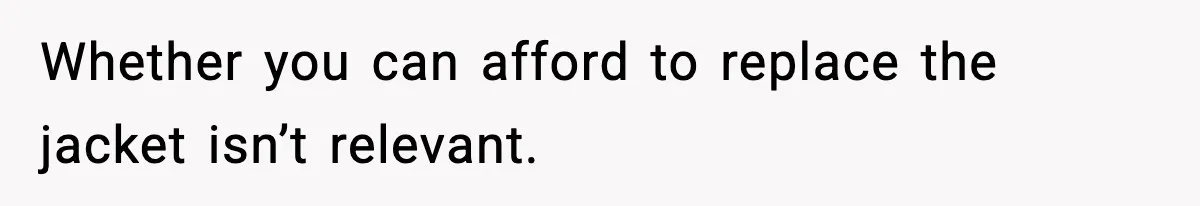 Whether you can afford to replace the jacket isn’t relevant.
