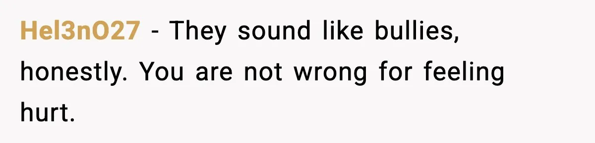 Hel3nO27 - They sound like bullies, honestly. You are not wrong for feeling hurt.
