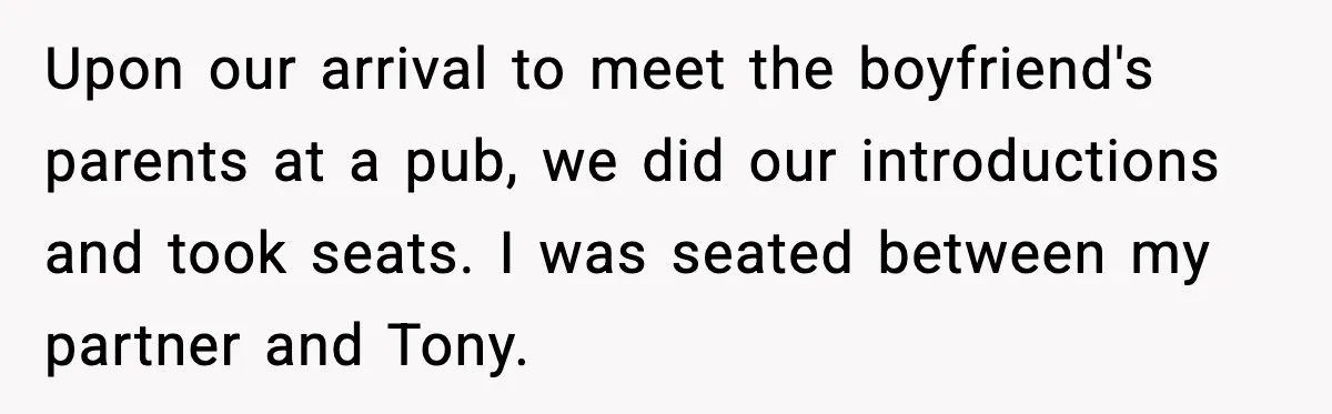 Upon our arrival to meet the boyfriend's parents at a pub, we did our introductions and took seats. I was seated between my partner and Tony.
