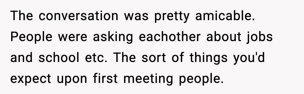 The conversation was pretty amicable. People were asking eachother about jobs and school etc. The sort of things you'd expect upon first meeting people.