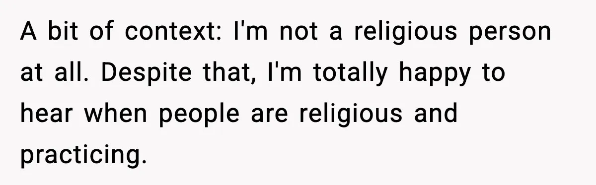 A bit of context: I'm not a religious person at all. Despite that, I'm totally happy to hear when people are religious and practicing.