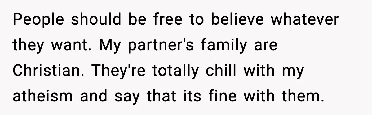 People should be free to believe whatever they want. My partner's family are Christian. They're totally chill with my atheism and say that its fine with them.