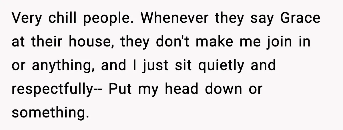 Very chill people. Whenever they say Grace at their house, they don't make me join in or anything, and I just sit quietly and respectfully-- Put my head down or...