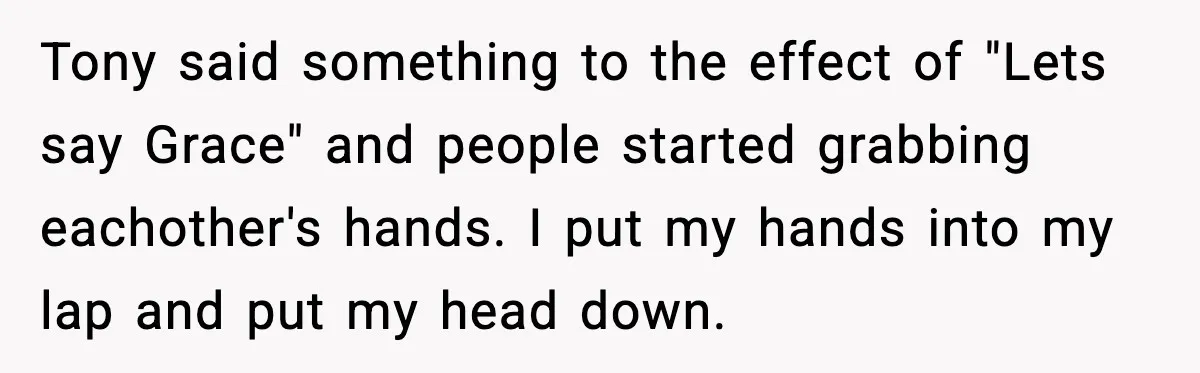 Tony said something to the effect of "Lets say Grace" and people started grabbing eachother's hands. I put my hands into my lap and put my head down.
